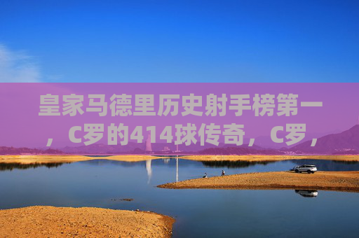 皇家马德里历史射手榜第一，C罗的414球传奇，C罗，皇马历史射手榜第一，414球传奇