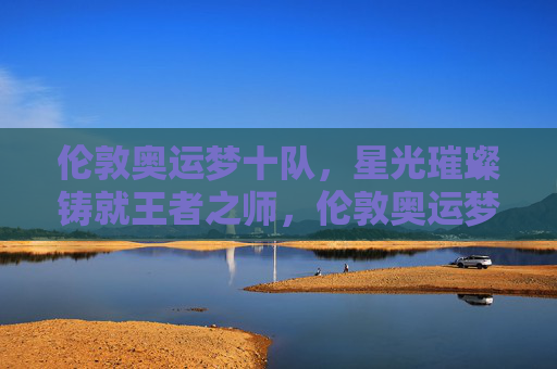 伦敦奥运梦十队,星光璀璨铸就王者之师,伦敦奥运梦十队,星光璀璨铸就王者之师