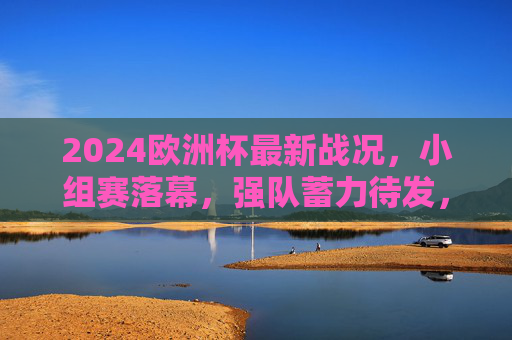 2024欧洲杯最新战况,小组赛落幕,强队蓄力待发,黑马搅局淘汰赛