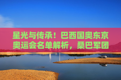 星光与传承!巴西国奥东京奥运会名单解析,桑巴军团剑指奥运第三冠,星光传承!巴西国奥东京奥运名单解析,桑巴军团剑指第三冠