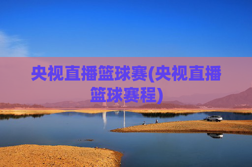 央视直播篮球赛(央视直播篮球赛程)