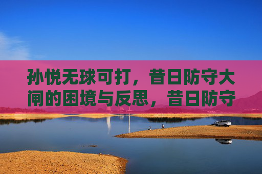 孙悦无球可打,昔日防守大闸的困境与反思,昔日防守大闸孙悦无球可打,困境与反思