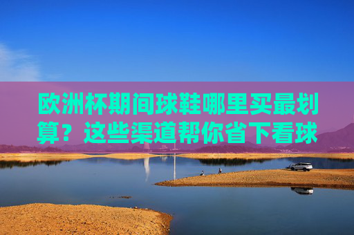 欧洲杯期间球鞋哪里买最划算?这些渠道帮你省下看球预算!欧洲杯期间球鞋最划算购买渠道,帮你省下看球预算!