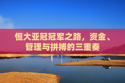 恒大亚冠冠军之路,资金、管理与拼搏的三重奏