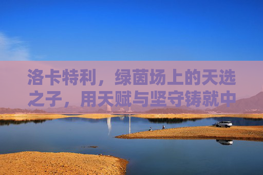 洛卡特利，绿茵场上的天选之子，用天赋与坚守铸就中场传奇，洛卡特利，天赋坚守铸就绿茵中场传奇