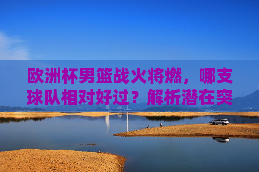 欧洲杯男篮战火将燃,哪支球队相对好过?解析潜在突破口与黑马隐患,欧洲杯男篮,哪支球队相对好过?突破口与黑马隐患