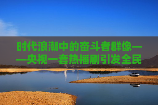时代浪潮中的奋斗者群像——央视一套热播剧引发全民共鸣,时代浪潮中的奋斗者群像,央视热播剧引发全民共鸣