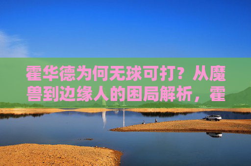 霍华德为何无球可打?从魔兽到边缘人的困局解析,霍华德,从魔兽到边缘人的无球困局