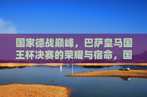 国家德战巅峰,巴萨皇马国王杯决赛的荣耀与宿命,国家德比巅峰,巴萨皇马国王杯决赛的荣耀宿命