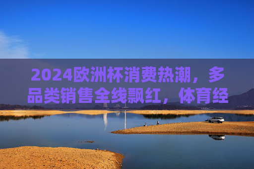 2024欧洲杯消费热潮,多品类销售全线飘红,体育经济活力尽显