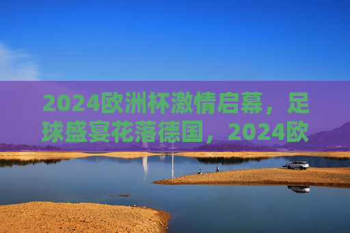 2024欧洲杯激情启幕，足球盛宴花落德国，2024欧洲杯激情启幕，足球盛宴花落德国