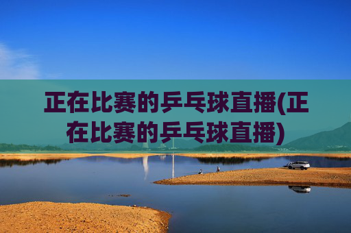 正在比赛的乒乓球直播(正在比赛的乒乓球直播)