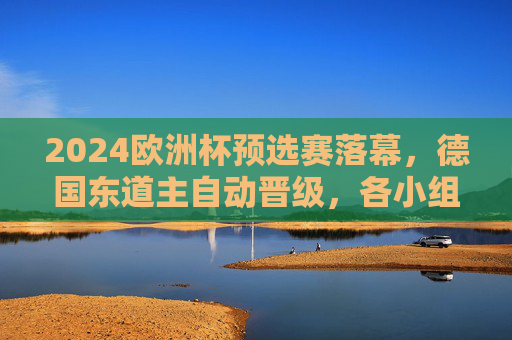 2024欧洲杯预选赛落幕，德国东道主自动晋级，各小组排名与晋级情况解析，2024欧洲杯预选赛落幕，德国东道主自动晋级，各小组排名与晋级情况解析