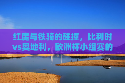 红魔与铁骑的碰撞,比利时vs奥地利,欧洲杯小组赛的生死棋,红魔与铁骑碰撞,欧洲杯小组赛生死棋