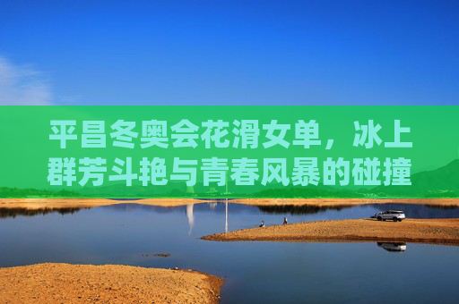 平昌冬奥会花滑女单，冰上群芳斗艳与青春风暴的碰撞，平昌冬奥花滑女单，群芳斗艳与青春风暴的碰撞