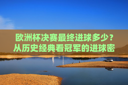 欧洲杯决赛最终进球多少？从历史经典看冠军的进球密码，欧洲杯决赛进球密码，历史经典中的冠军得分数