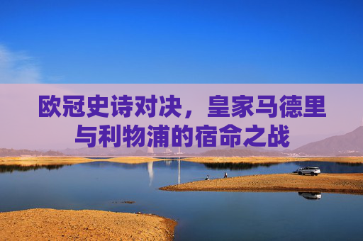 欧冠史诗对决,皇家马德里与利物浦的宿命之战