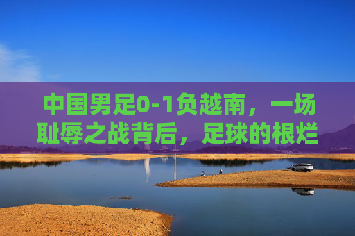中国男足0-1负越南,一场耻辱之战背后,足球的根烂在了哪里?