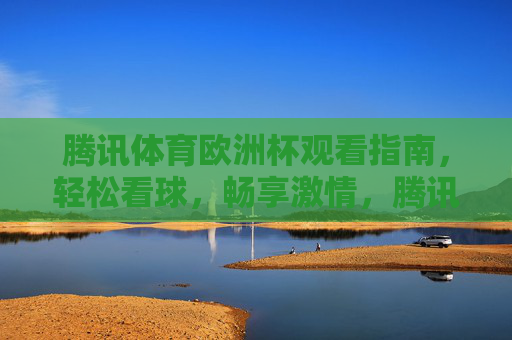 腾讯体育欧洲杯观看指南，轻松看球，畅享激情，腾讯体育欧洲杯观看指南，轻松看球，畅享激情