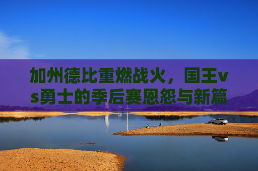 加州德比重燃战火，国王vs勇士的季后赛恩怨与新篇，加州德比再燃战火，国王与勇士季后赛恩怨续写新篇