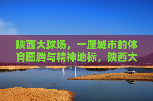 陕西大球场，一座城市的体育图腾与精神地标，陕西大球场，城市体育图腾与精神地标