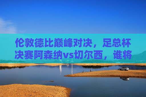 伦敦德比巅峰对决，足总杯决赛阿森纳vs切尔西，谁将捧起冠军奖杯？伦敦德比足总杯决赛，阿森纳vs切尔西，谁将问鼎冠军？