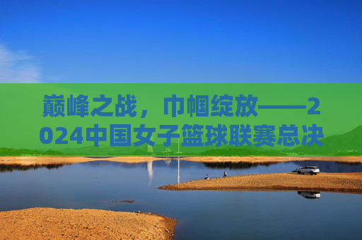巅峰之战,巾帼绽放——2024中国女子篮球联赛总决赛全纪实