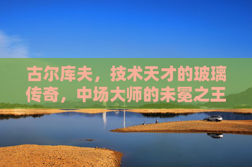 古尔库夫,技术天才的玻璃传奇,中场大师的未冕之王,古尔库夫,技术天才的玻璃传奇与未冕王座