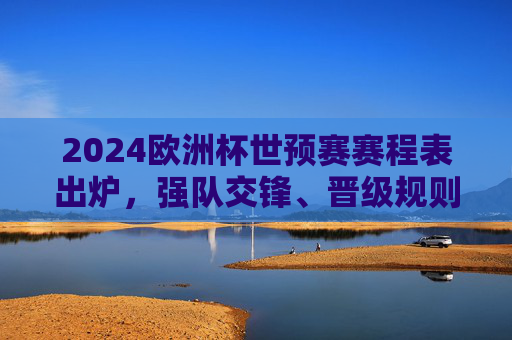 2024欧洲杯世预赛赛程表出炉，强队交锋、晋级规则与观赛全攻略，2024欧洲杯世预赛赛程出炉，强队交锋、晋级规则与观赛全攻略