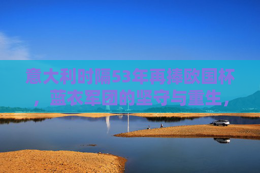 意大利时隔53年再捧欧国杯，蓝衣军团的坚守与重生，意大利时隔53年再捧欧国杯，蓝衣军团的坚守与重生