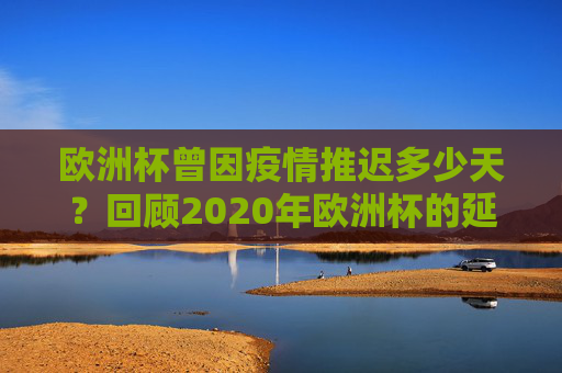 欧洲杯曾因疫情推迟多少天？回顾2020年欧洲杯的延期历程，2020年欧洲杯因疫情推迟多少天？延期历程回顾