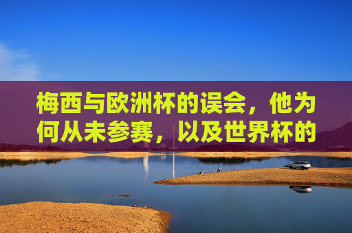 梅西与欧洲杯的误会,他为何从未参赛,以及世界杯的圆梦之路,梅西欧洲杯未参赛的误会与世界杯圆梦之路