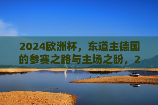2024欧洲杯,东道主德国的参赛之路与主场之盼,2024欧洲杯东道主德国,参赛之路与主场之盼