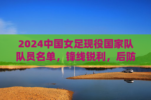 2024中国女足现役国家队队员名单，锋线锐利，后防稳固，传承与新生共筑玫瑰梦想，2024中国女足现役名单，锋线锐利后防稳固，传承新生共筑玫瑰梦想
