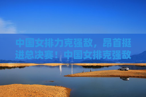 中国女排力克强敌，昂首挺进总决赛！中国女排克强敌昂首晋级总决赛