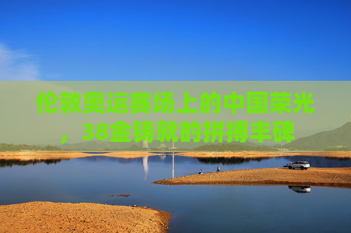 伦敦奥运赛场上的中国荣光,38金铸就的拼搏丰碑
