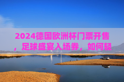 2024德国欧洲杯门票开售，足球盛宴入场券，如何轻松get？2024德国欧洲杯门票开售，轻松get足球盛宴入场券