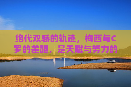 绝代双骄的轨迹，梅西与C罗的差距，是天赋与努力的两种极致，绝代双骄的差距，天赋与努力的两极极致