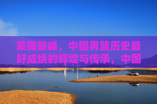 荣耀巅峰，中国男篮历史最好成绩的辉煌与传承，中国男篮荣耀巅峰，历史最好成绩的辉煌传承