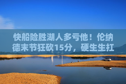 快船险胜湖人多亏他！伦纳德末节狂砍15分，硬生生扛球队过生死线，伦纳德末节15分硬扛，快船险胜湖人渡生死线