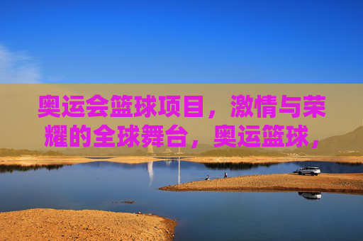 奥运会篮球项目，激情与荣耀的全球舞台，奥运篮球，激情与荣耀的全球舞台