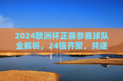 2024欧洲杯正赛参赛球队全解析，24强齐聚，共逐欧陆荣光，2024欧洲杯正赛，24强全解析，共逐欧陆荣光