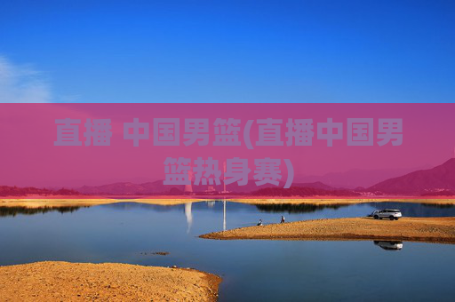 直播 中国男篮(直播中国男篮热身赛)