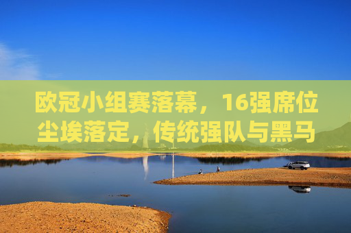 欧冠小组赛落幕,16强席位尘埃落定,传统强队与黑马共舞,欧冠16强席位尘埃落定,传统强队黑马共舞