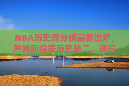 NBA历史得分榜最新出炉,詹姆斯稳居历史第二,现役球员谁有望冲击前十?