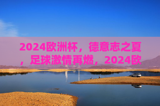 2024欧洲杯,德意志之夏,足球激情再燃,2024欧洲杯,德意志之夏,足球激情再燃