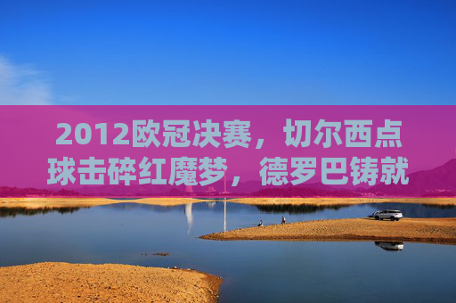 2012欧冠决赛,切尔西点球击碎红魔梦,德罗巴铸就蓝军传奇,2012欧冠决赛,德罗巴点球铸就蓝军传奇,击碎红魔梦