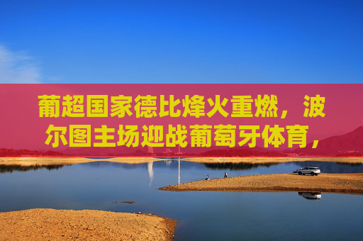 葡超国家德比烽火重燃，波尔图主场迎战葡萄牙体育，争冠天平或将倾斜，葡超国家德比烽火重燃，波尔图主场战葡萄牙体育，争冠天平或将倾斜