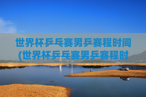 世界杯乒乓赛男乒赛程时间(世界杯乒乓赛男乒赛程时间表)