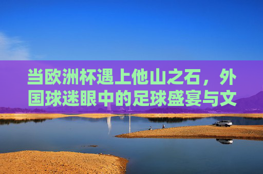 当欧洲杯遇上他山之石,外国球迷眼中的足球盛宴与文化碰撞,他山之石观欧洲杯,外国球迷眼中的足球盛宴与文化碰撞